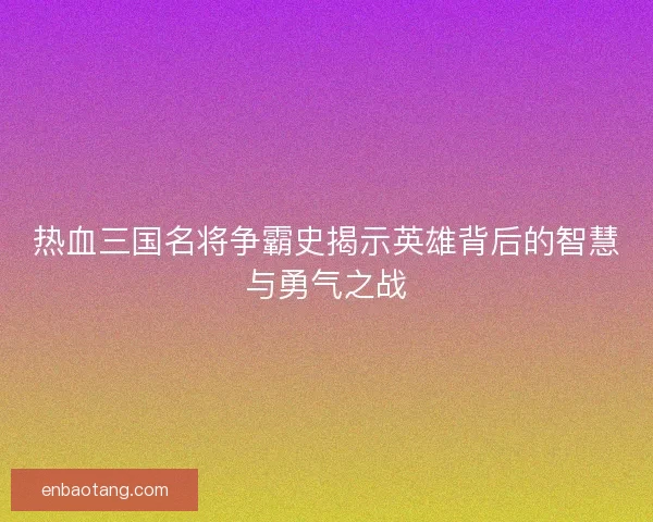 热血三国名将争霸史揭示英雄背后的智慧与勇气之战
