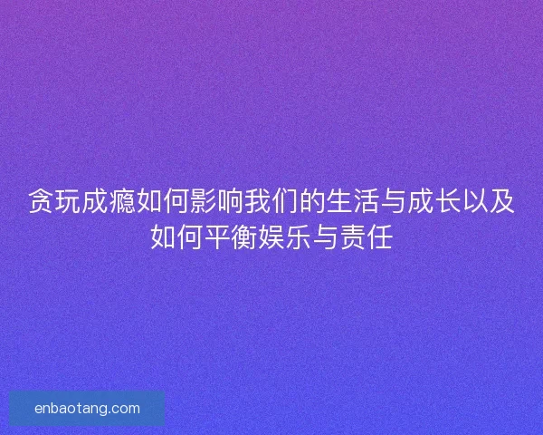 贪玩成瘾如何影响我们的生活与成长以及如何平衡娱乐与责任