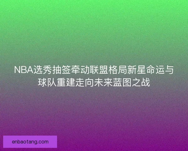 NBA选秀抽签牵动联盟格局新星命运与球队重建走向未来蓝图之战