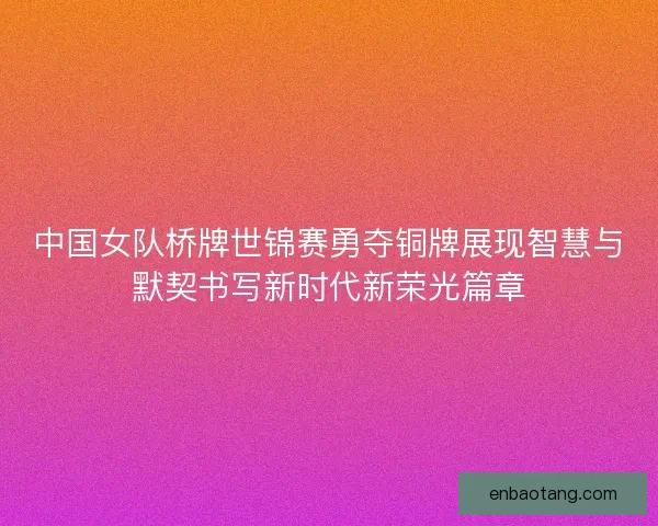 中国女队桥牌世锦赛勇夺铜牌展现智慧与默契书写新时代新荣光篇章