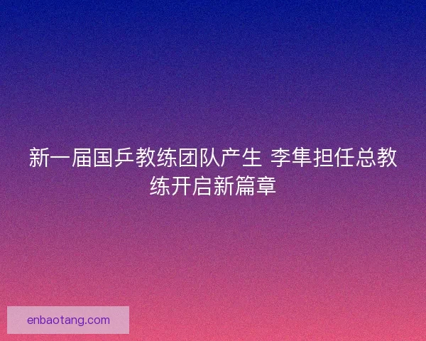 新一届国乒教练团队产生 李隼担任总教练开启新篇章