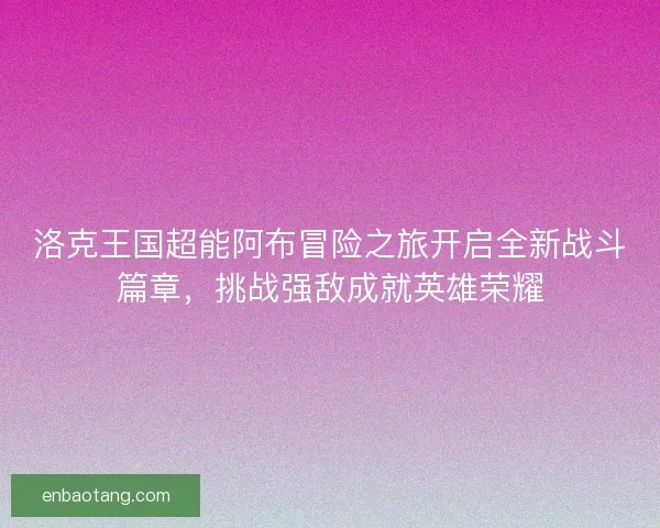 洛克王国超能阿布冒险之旅开启全新战斗篇章，挑战强敌成就英雄荣耀