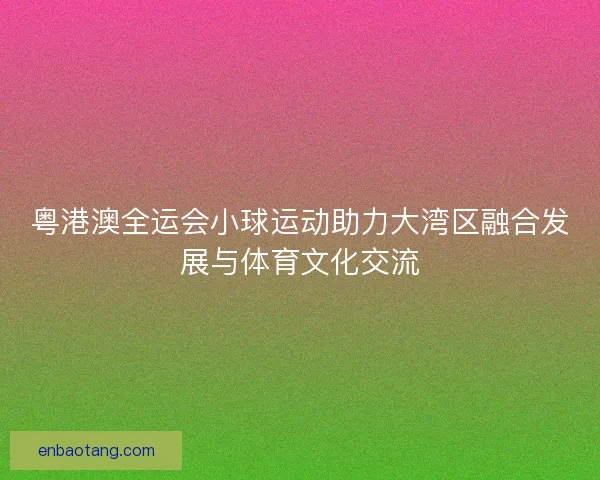 粤港澳全运会小球运动助力大湾区融合发展与体育文化交流