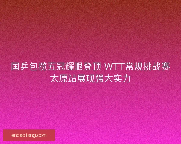 国乒包揽五冠耀眼登顶 WTT常规挑战赛太原站展现强大实力