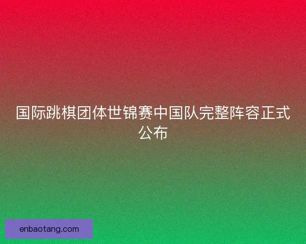 国际跳棋团体世锦赛中国队完整阵容正式公布