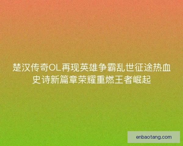楚汉传奇OL再现英雄争霸乱世征途热血史诗新篇章荣耀重燃王者崛起