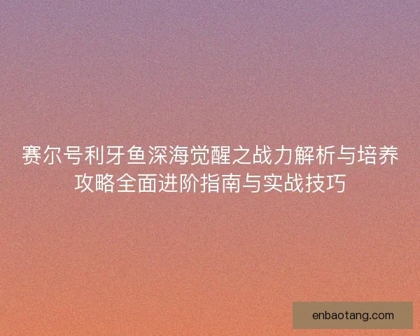 赛尔号利牙鱼深海觉醒之战力解析与培养攻略全面进阶指南与实战技巧